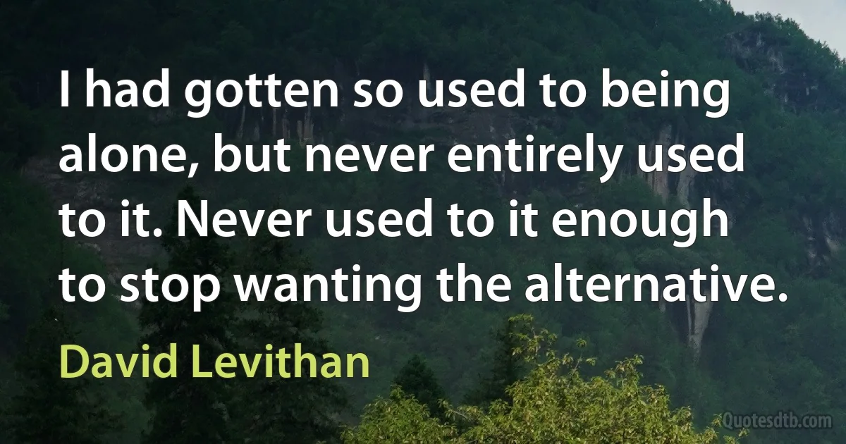 I had gotten so used to being alone, but never entirely used to it. Never used to it enough to stop wanting the alternative. (David Levithan)