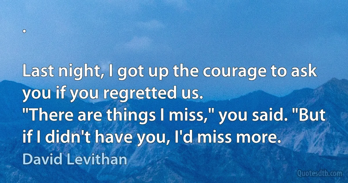 .

Last night, I got up the courage to ask you if you regretted us.
"There are things I miss," you said. "But if I didn't have you, I'd miss more. (David Levithan)