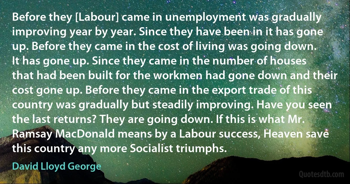 Before they [Labour] came in unemployment was gradually improving year by year. Since they have been in it has gone up. Before they came in the cost of living was going down. It has gone up. Since they came in the number of houses that had been built for the workmen had gone down and their cost gone up. Before they came in the export trade of this country was gradually but steadily improving. Have you seen the last returns? They are going down. If this is what Mr. Ramsay MacDonald means by a Labour success, Heaven save this country any more Socialist triumphs. (David Lloyd George)