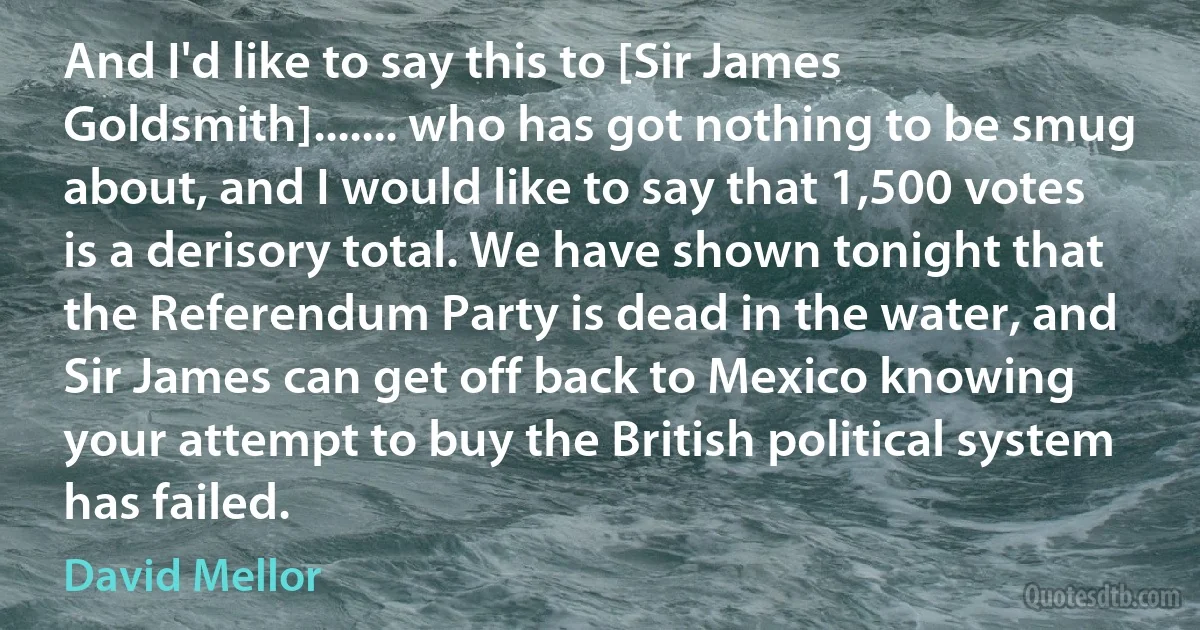 And I'd like to say this to [Sir James Goldsmith]....... who has got nothing to be smug about, and I would like to say that 1,500 votes is a derisory total. We have shown tonight that the Referendum Party is dead in the water, and Sir James can get off back to Mexico knowing your attempt to buy the British political system has failed. (David Mellor)