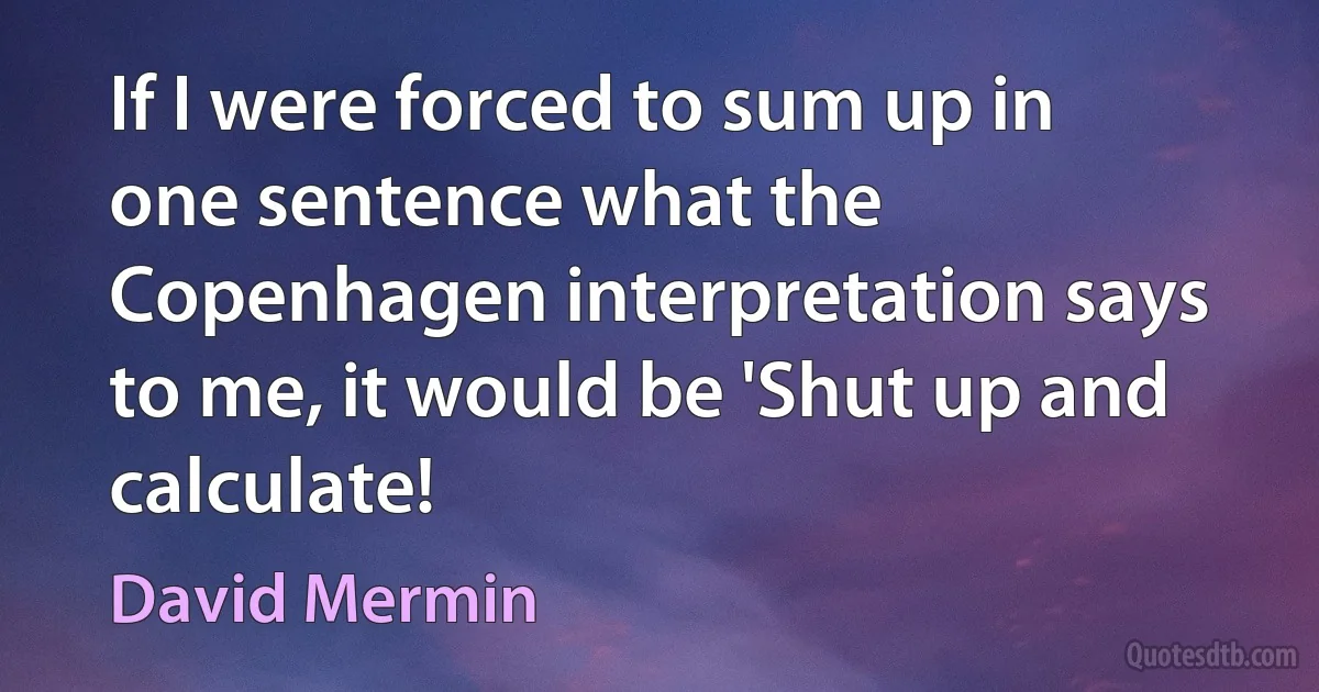 If I were forced to sum up in one sentence what the Copenhagen interpretation says to me, it would be 'Shut up and calculate! (David Mermin)