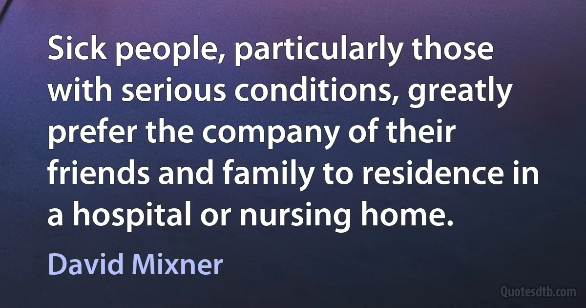 Sick people, particularly those with serious conditions, greatly prefer the company of their friends and family to residence in a hospital or nursing home. (David Mixner)