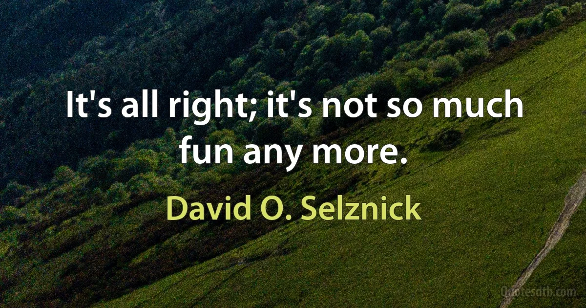 It's all right; it's not so much fun any more. (David O. Selznick)