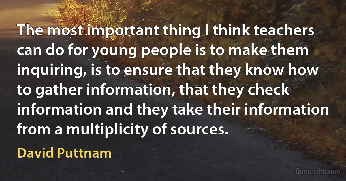 The most important thing I think teachers can do for young people is to make them inquiring, is to ensure that they know how to gather information, that they check information and they take their information from a multiplicity of sources. (David Puttnam)