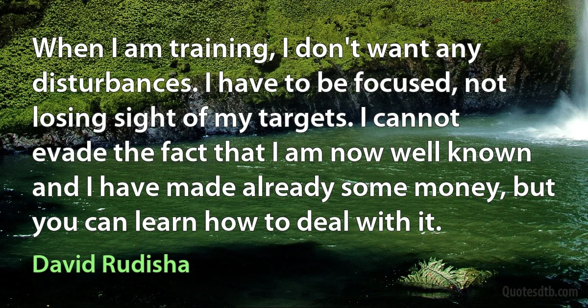 When I am training, I don't want any disturbances. I have to be focused, not losing sight of my targets. I cannot evade the fact that I am now well known and I have made already some money, but you can learn how to deal with it. (David Rudisha)