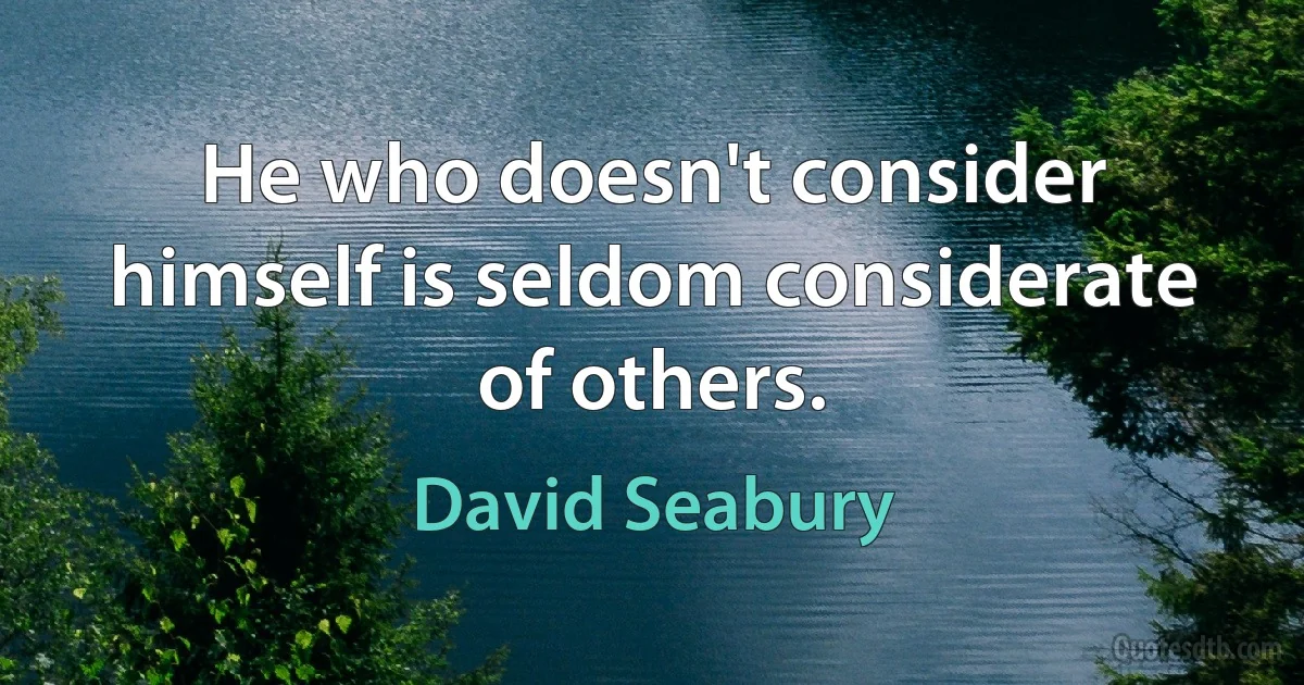 He who doesn't consider himself is seldom considerate of others. (David Seabury)