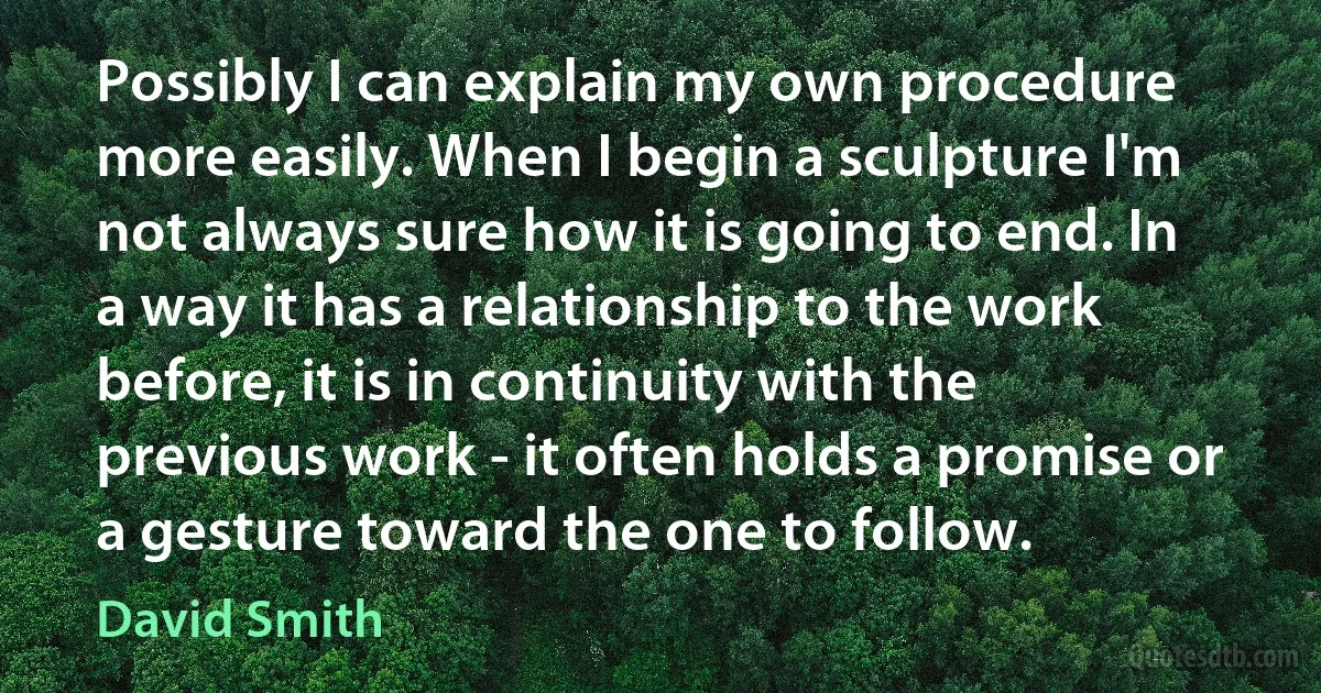 Possibly I can explain my own procedure more easily. When I begin a sculpture I'm not always sure how it is going to end. In a way it has a relationship to the work before, it is in continuity with the previous work - it often holds a promise or a gesture toward the one to follow. (David Smith)