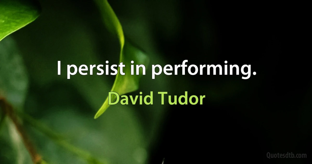 I persist in performing. (David Tudor)