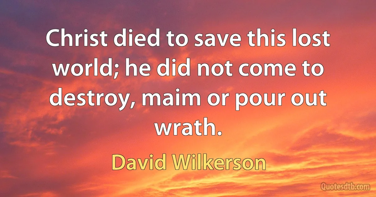 Christ died to save this lost world; he did not come to destroy, maim or pour out wrath. (David Wilkerson)