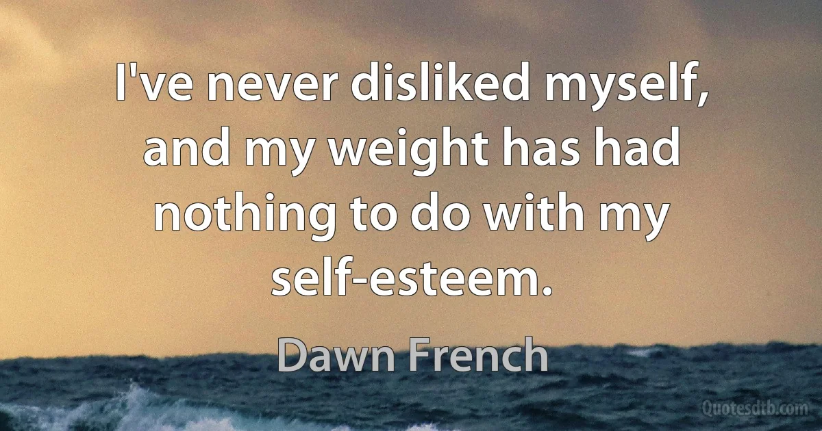 I've never disliked myself, and my weight has had nothing to do with my self-esteem. (Dawn French)