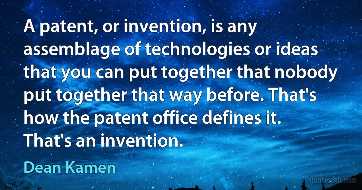 A patent, or invention, is any assemblage of technologies or ideas that you can put together that nobody put together that way before. That's how the patent office defines it. That's an invention. (Dean Kamen)