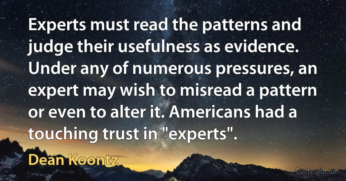 Experts must read the patterns and judge their usefulness as evidence. Under any of numerous pressures, an expert may wish to misread a pattern or even to alter it. Americans had a touching trust in "experts". (Dean Koontz)