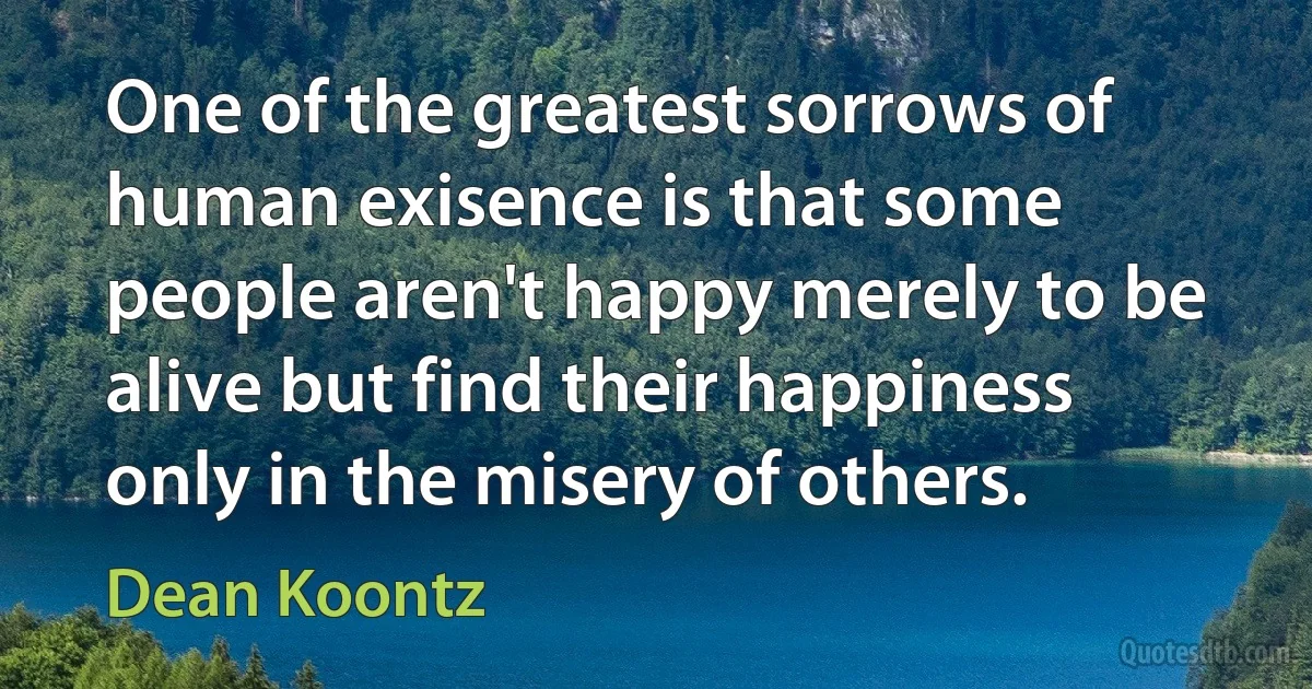 One of the greatest sorrows of human exisence is that some people aren't happy merely to be alive but find their happiness only in the misery of others. (Dean Koontz)