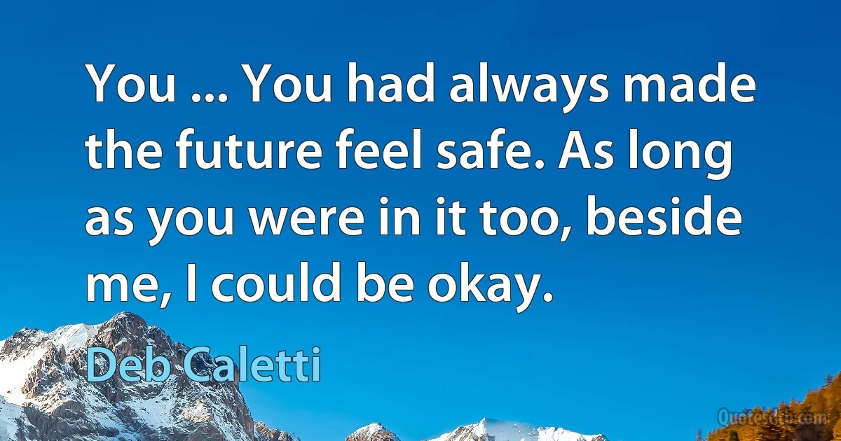 You ... You had always made the future feel safe. As long as you were in it too, beside me, I could be okay. (Deb Caletti)