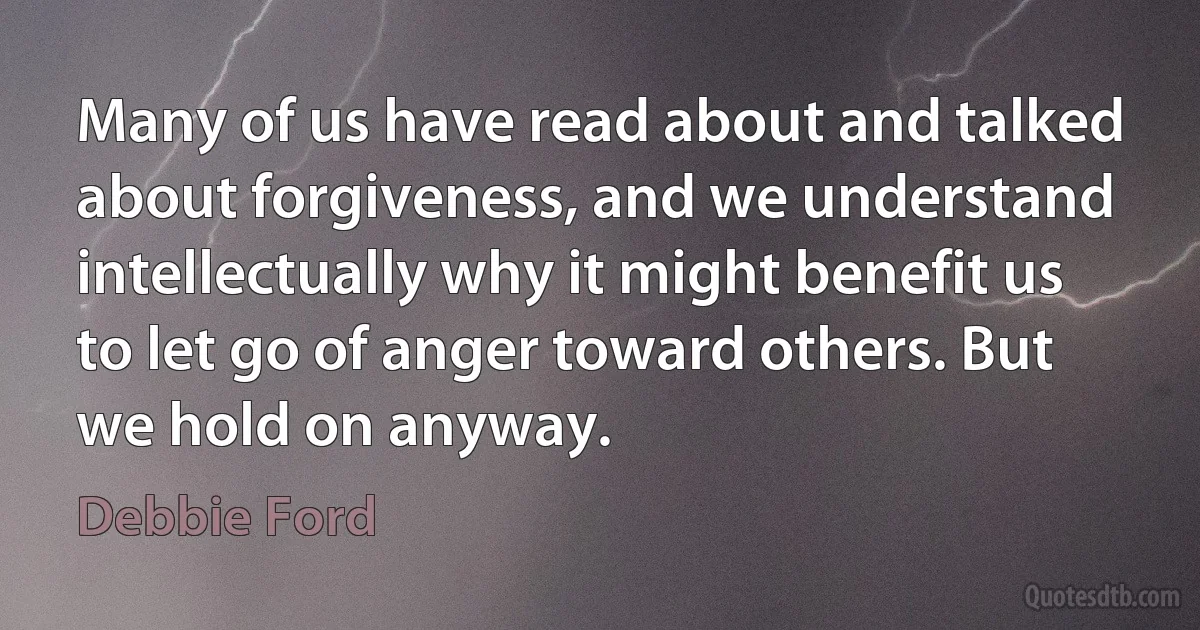 Many of us have read about and talked about forgiveness, and we understand intellectually why it might benefit us to let go of anger toward others. But we hold on anyway. (Debbie Ford)