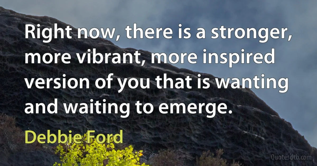 Right now, there is a stronger, more vibrant, more inspired version of you that is wanting and waiting to emerge. (Debbie Ford)