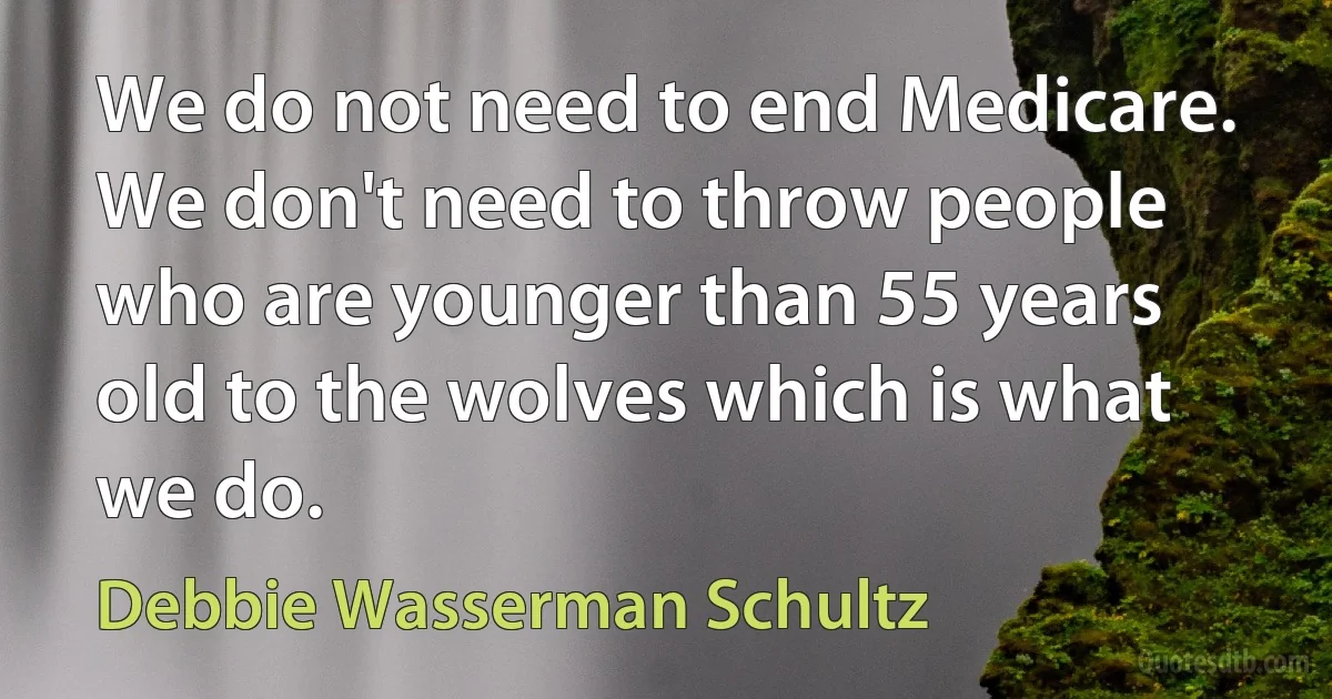 We do not need to end Medicare. We don't need to throw people who are younger than 55 years old to the wolves which is what we do. (Debbie Wasserman Schultz)