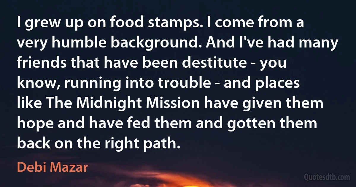 I grew up on food stamps. I come from a very humble background. And I've had many friends that have been destitute - you know, running into trouble - and places like The Midnight Mission have given them hope and have fed them and gotten them back on the right path. (Debi Mazar)