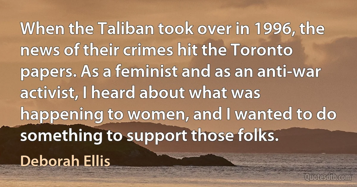 When the Taliban took over in 1996, the news of their crimes hit the Toronto papers. As a feminist and as an anti-war activist, I heard about what was happening to women, and I wanted to do something to support those folks. (Deborah Ellis)