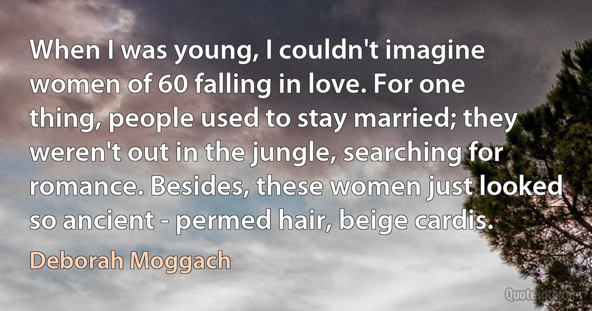 When I was young, I couldn't imagine women of 60 falling in love. For one thing, people used to stay married; they weren't out in the jungle, searching for romance. Besides, these women just looked so ancient - permed hair, beige cardis. (Deborah Moggach)