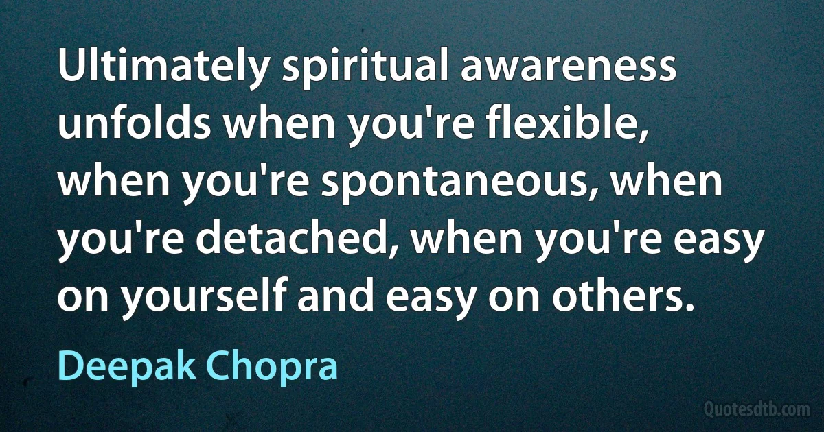 Ultimately spiritual awareness unfolds when you're flexible, when you're spontaneous, when you're detached, when you're easy on yourself and easy on others. (Deepak Chopra)