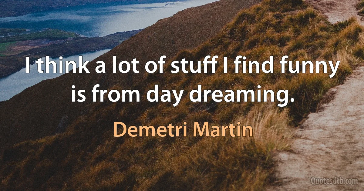 I think a lot of stuff I find funny is from day dreaming. (Demetri Martin)