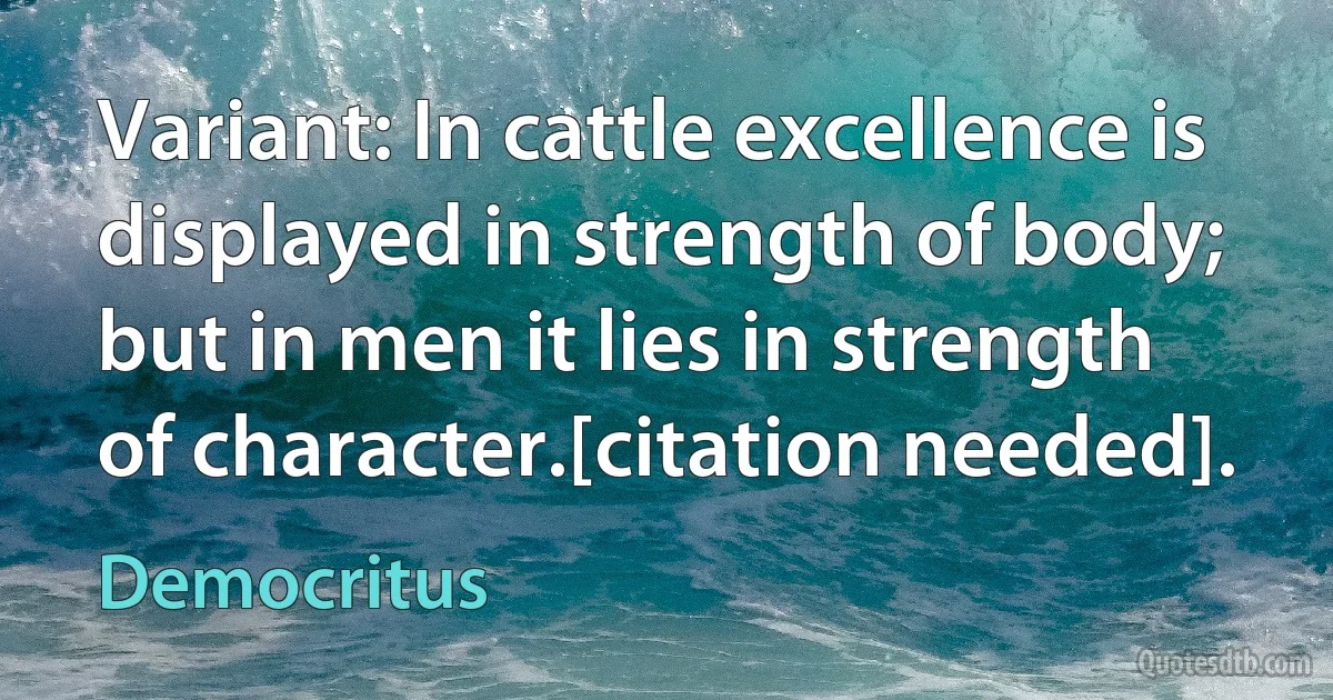 Variant: In cattle excellence is displayed in strength of body; but in men it lies in strength of character.[citation needed]. (Democritus)