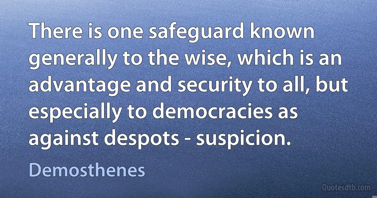 There is one safeguard known generally to the wise, which is an advantage and security to all, but especially to democracies as against despots - suspicion. (Demosthenes)