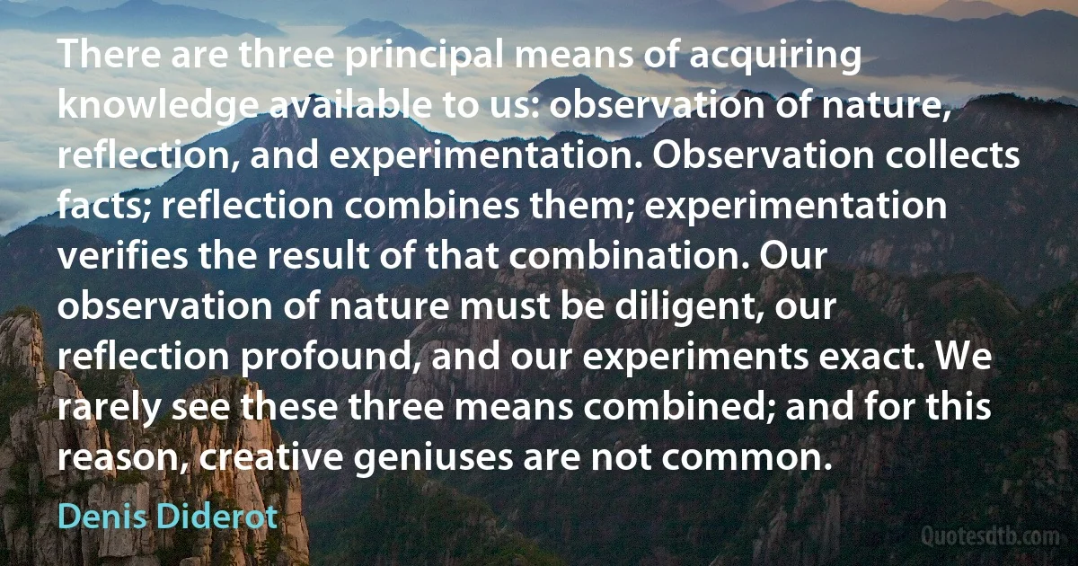 There are three principal means of acquiring knowledge available to us: observation of nature, reflection, and experimentation. Observation collects facts; reflection combines them; experimentation verifies the result of that combination. Our observation of nature must be diligent, our reflection profound, and our experiments exact. We rarely see these three means combined; and for this reason, creative geniuses are not common. (Denis Diderot)