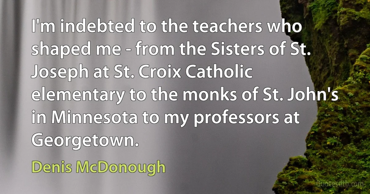 I'm indebted to the teachers who shaped me - from the Sisters of St. Joseph at St. Croix Catholic elementary to the monks of St. John's in Minnesota to my professors at Georgetown. (Denis McDonough)