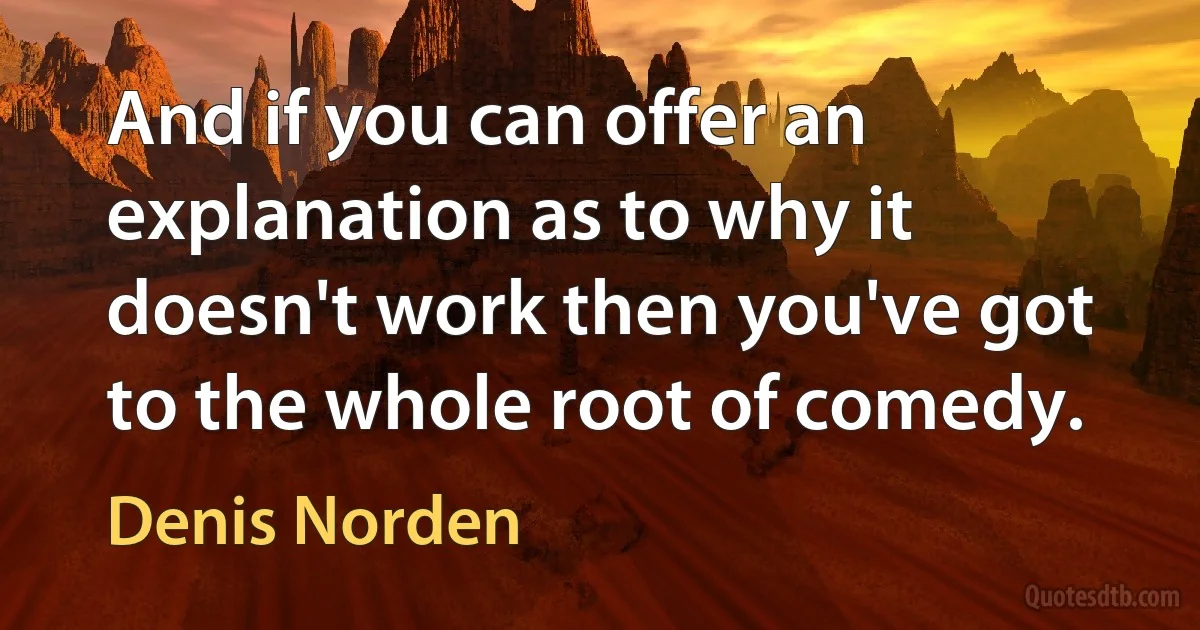 And if you can offer an explanation as to why it doesn't work then you've got to the whole root of comedy. (Denis Norden)