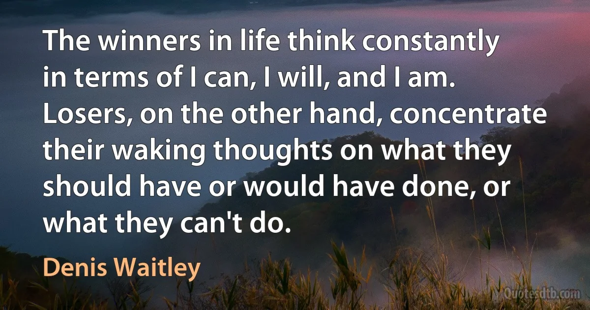 The winners in life think constantly in terms of I can, I will, and I am. Losers, on the other hand, concentrate their waking thoughts on what they should have or would have done, or what they can't do. (Denis Waitley)