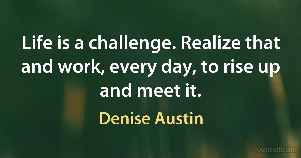 Life is a challenge. Realize that and work, every day, to rise up and meet it. (Denise Austin)