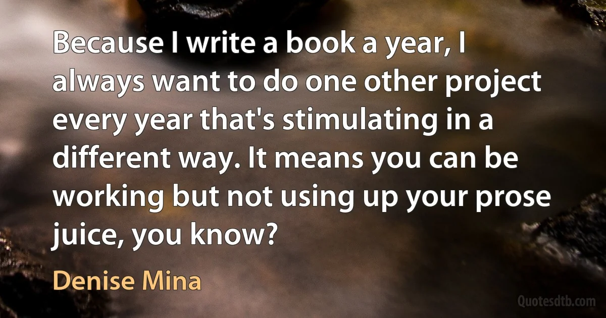 Because I write a book a year, I always want to do one other project every year that's stimulating in a different way. It means you can be working but not using up your prose juice, you know? (Denise Mina)