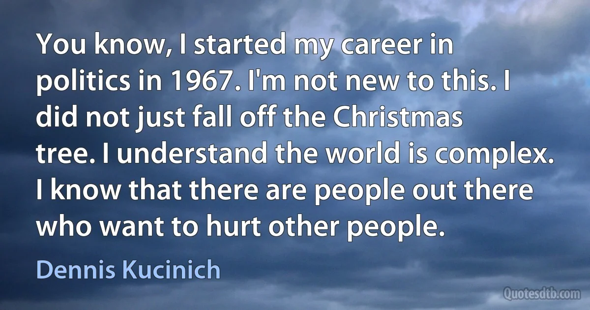 You know, I started my career in politics in 1967. I'm not new to this. I did not just fall off the Christmas tree. I understand the world is complex. I know that there are people out there who want to hurt other people. (Dennis Kucinich)