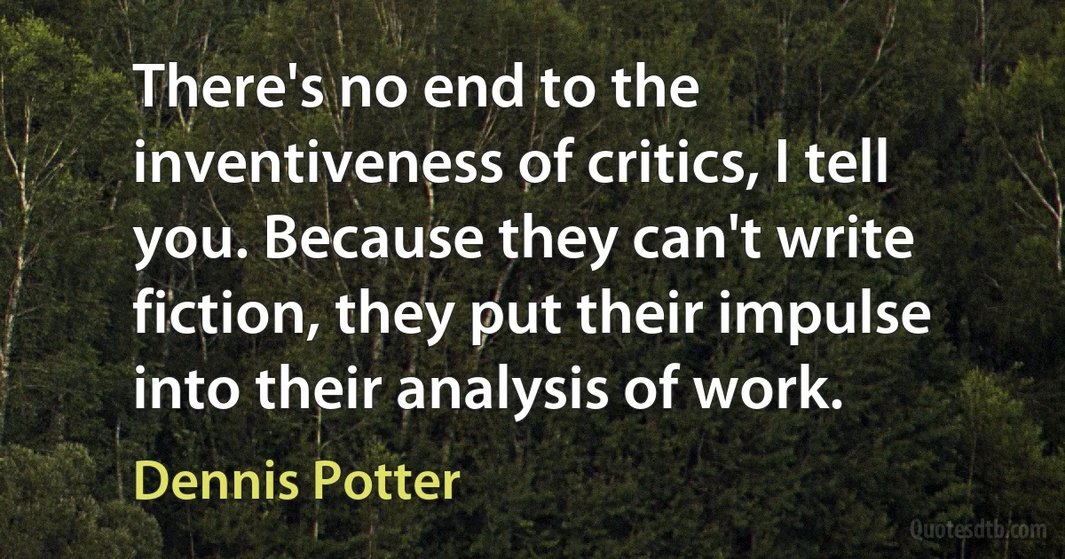 There's no end to the inventiveness of critics, I tell you. Because they can't write fiction, they put their impulse into their analysis of work. (Dennis Potter)