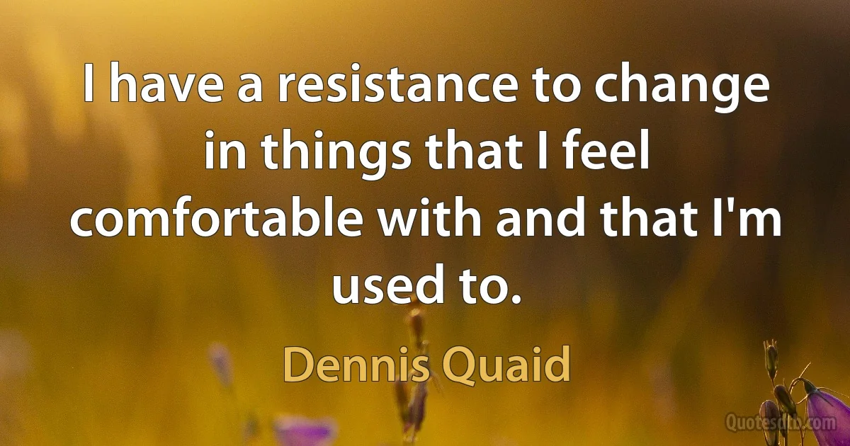 I have a resistance to change in things that I feel comfortable with and that I'm used to. (Dennis Quaid)