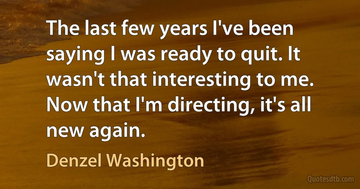 The last few years I've been saying I was ready to quit. It wasn't that interesting to me. Now that I'm directing, it's all new again. (Denzel Washington)