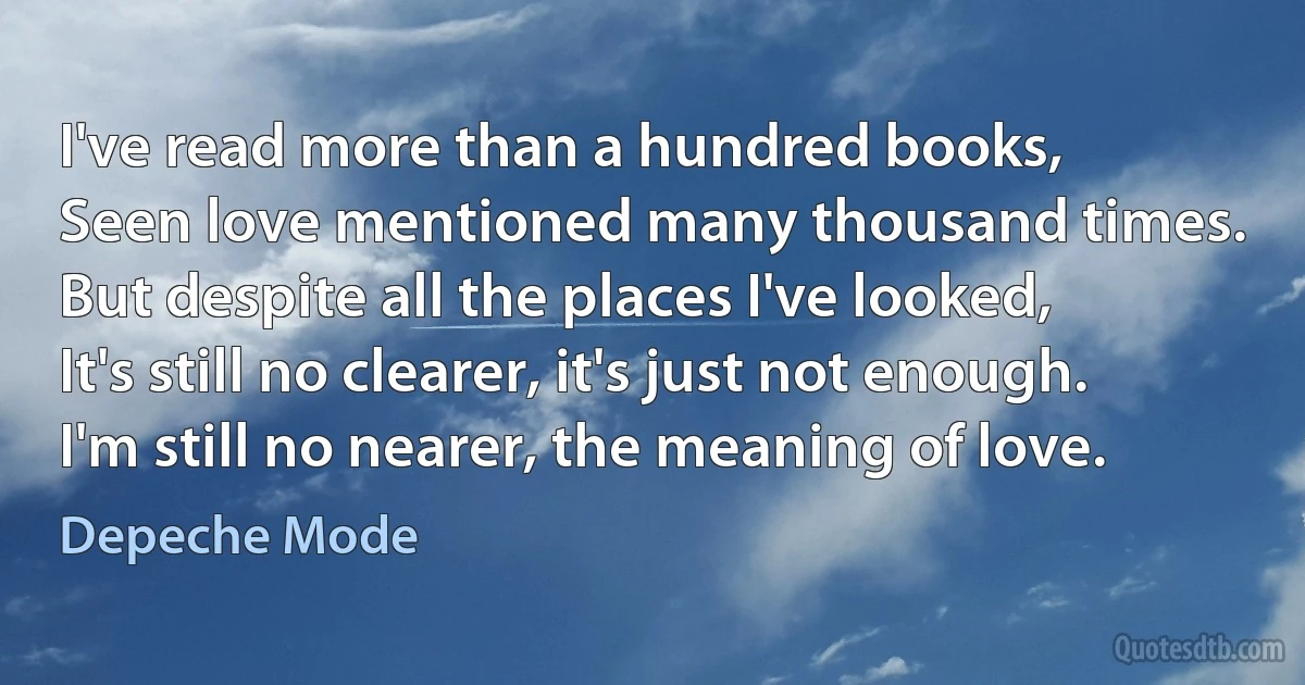 I've read more than a hundred books,
Seen love mentioned many thousand times.
But despite all the places I've looked,
It's still no clearer, it's just not enough.
I'm still no nearer, the meaning of love. (Depeche Mode)