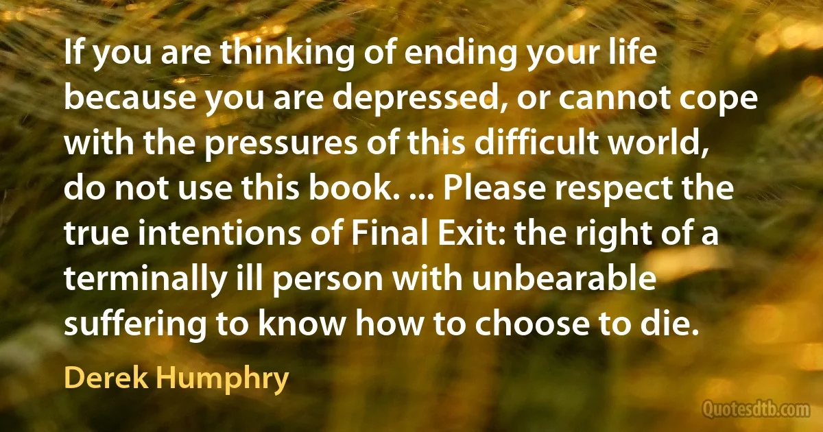 If you are thinking of ending your life because you are depressed, or cannot cope with the pressures of this difficult world, do not use this book. ... Please respect the true intentions of Final Exit: the right of a terminally ill person with unbearable suffering to know how to choose to die. (Derek Humphry)