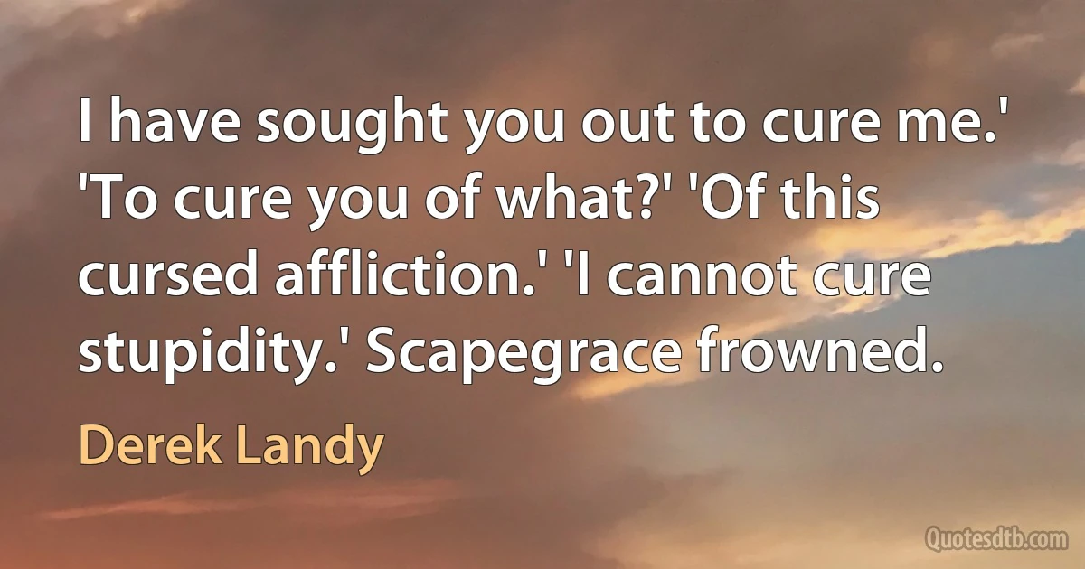 I have sought you out to cure me.' 'To cure you of what?' 'Of this cursed affliction.' 'I cannot cure stupidity.' Scapegrace frowned. (Derek Landy)