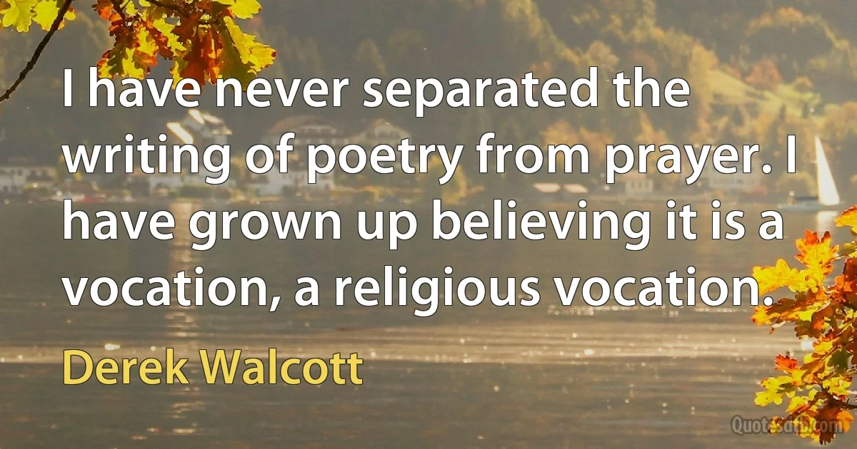 I have never separated the writing of poetry from prayer. I have grown up believing it is a vocation, a religious vocation. (Derek Walcott)