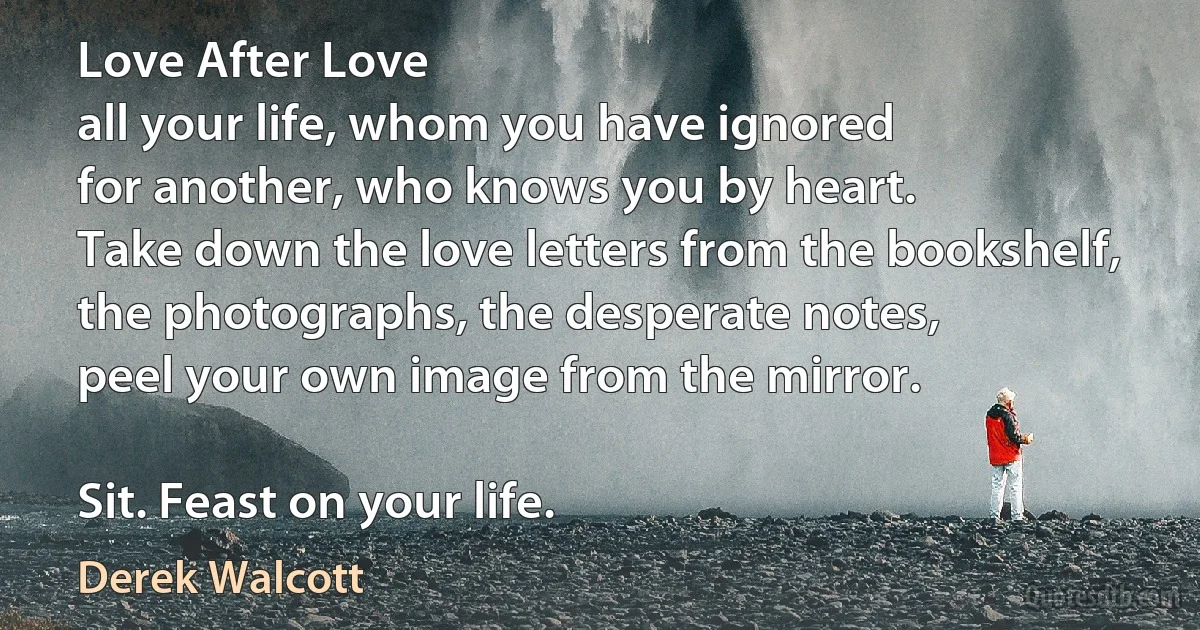 Love After Love
all your life, whom you have ignored
for another, who knows you by heart.
Take down the love letters from the bookshelf,
the photographs, the desperate notes,
peel your own image from the mirror.

Sit. Feast on your life. (Derek Walcott)