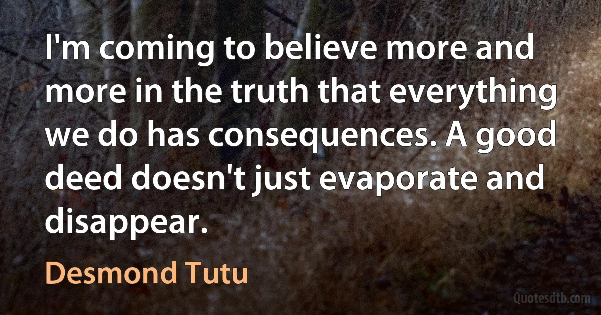 I'm coming to believe more and more in the truth that everything we do has consequences. A good deed doesn't just evaporate and disappear. (Desmond Tutu)