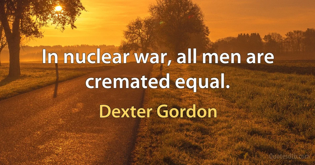 In nuclear war, all men are cremated equal. (Dexter Gordon)