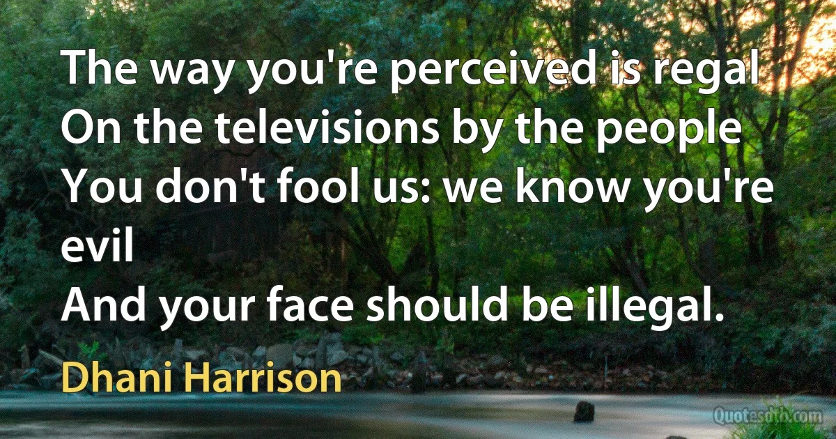 The way you're perceived is regal
On the televisions by the people
You don't fool us: we know you're evil
And your face should be illegal. (Dhani Harrison)