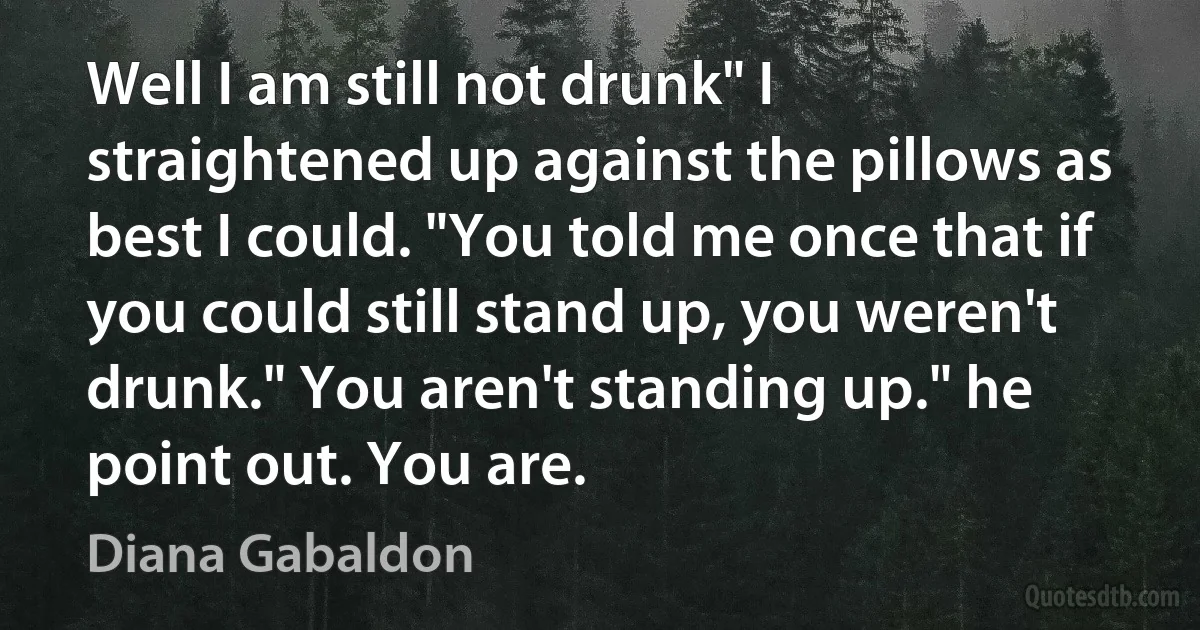 Well I am still not drunk" I straightened up against the pillows as best I could. "You told me once that if you could still stand up, you weren't drunk." You aren't standing up." he point out. You are. (Diana Gabaldon)