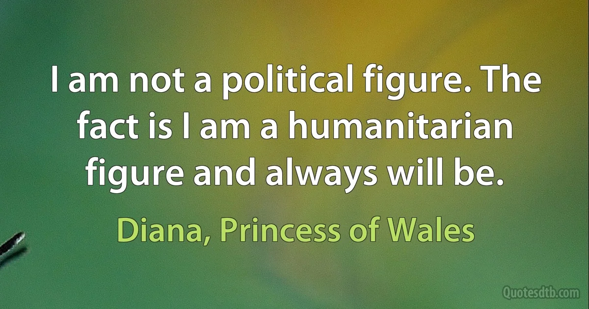 I am not a political figure. The fact is I am a humanitarian figure and always will be. (Diana, Princess of Wales)