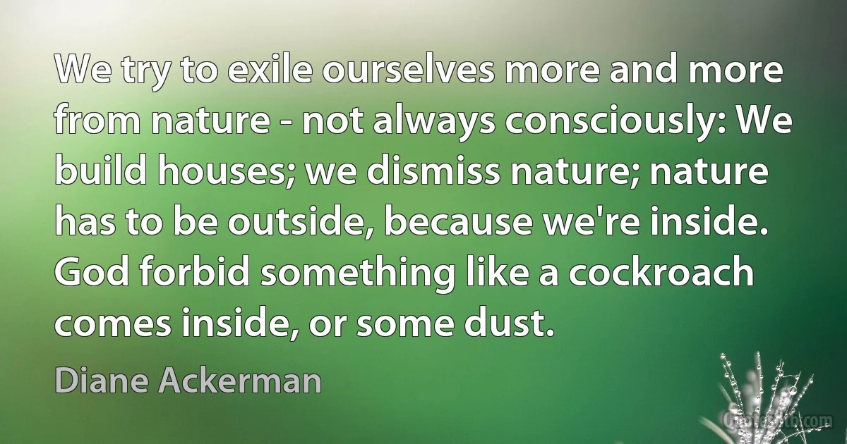 We try to exile ourselves more and more from nature - not always consciously: We build houses; we dismiss nature; nature has to be outside, because we're inside. God forbid something like a cockroach comes inside, or some dust. (Diane Ackerman)