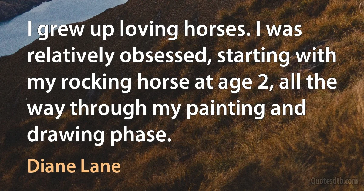 I grew up loving horses. I was relatively obsessed, starting with my rocking horse at age 2, all the way through my painting and drawing phase. (Diane Lane)